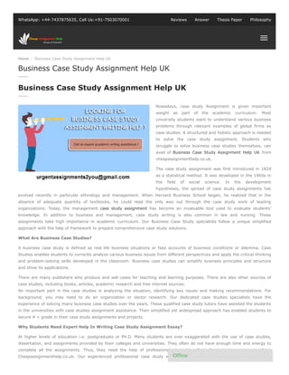 Home / Business Case Study Assignment Help UK
WhatsApp: +44-7437875635, Call Us:+91-7503070001 Reviews Answer Thesis Paper Philosophy
Nowadays, case study Assignment is given important
weight as part of the academic curriculum. Most
university students want to understand various business
problems through relevant examples of global firms as
case studies. A structured and holistic approach is needed
to solve the case study assignment. Students who
struggle to solve business case studies themselves, can
avail of Business Case Study Assignment Help UK from
cheapassignmenthelp.co.uk.
The case study assignment was first introduced in 1829
as a statistical method. It was developed in the 1960s in
the field of social science. In the development
hypotheses, the spread of case study assignments has
evolved recently in particular ethnology and management. When Harvard Business School began, he realized that in the
absence of adequate quantity of textbooks, he could read the only way out through the case study work of leading
organizations. Today, the management case study assignment has become an invaluable tool used to evaluate students’
knowledge. In addition to business and management, case study writing is also common in law and nursing. These
assignments take high importance in academic curriculum. Our Business Case Study specialists follow a unique simplified
approach with the help of framework to prepare comprehensive case study solutions.
What Are Business Case Studies?
A business case study is defined as real life business situations or fake accounts of business conditions or dilemma. Case
Studies enables students to correctly analyze various business issues from different perspectives and apply the critical thinking
and problem-solving skills developed in the classroom. Business case studies can simplify business principles and structure
and show its applications.
There are many publishers who produce and sell cases for teaching and learning purposes. There are also other sources of
case studies, including books, articles, academic research and free internet sources.
An important part in the case studies is analyzing the situation, identifying key issues and making recommendations. For
background, you may need to do an organization or sector research. Our dedicated case studies specialists have the
experience of solving many business case studies over the years. These qualified case study tutors have assisted the students
in the universities with case studies assignment assistance. Their simplified yet widespread approach has enabled students to
secure A + grade in their case study assignments and projects.
Why Students Need Expert Help In Writing Case Study Assignment Essay?
At higher levels of education i.e. postgraduate or Ph.D. Many students are over exaggerated with the use of case studies,
dissertation, and assignments provided by their colleges and universities. They often do not have enough time and energy to
complete all the assignments. Thus, they need the help of professionals in writing Case Study Assignment essay from
Cheapassignmenthelp.co.uk. Our experienced professional case study writers provide reliable but affordable case study
Business Case Study Assignment Help UK
Business Case Study Assignment Help UK
Of ine
 