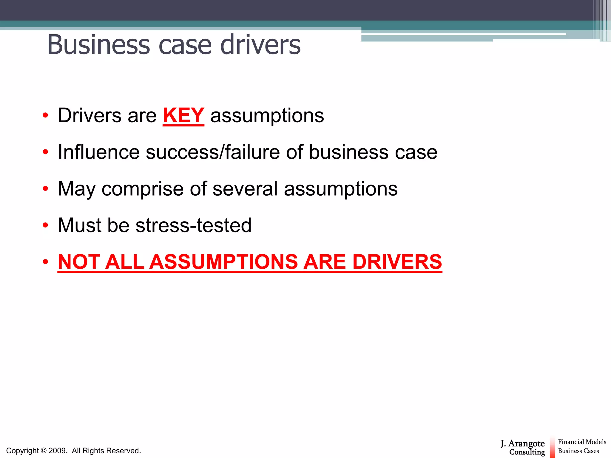 Business case drivers

          • Drivers are KEY assumptions
          • Influence success/failure of business case
          • May comprise of several assumptions
          • Must be stress-tested
          • NOT ALL ASSUMPTIONS ARE DRIVERS




                                                         J. Arangote    Financial Models
Copyright © 2009. All Rights Reserved.                     Consulting   Business Cases
 