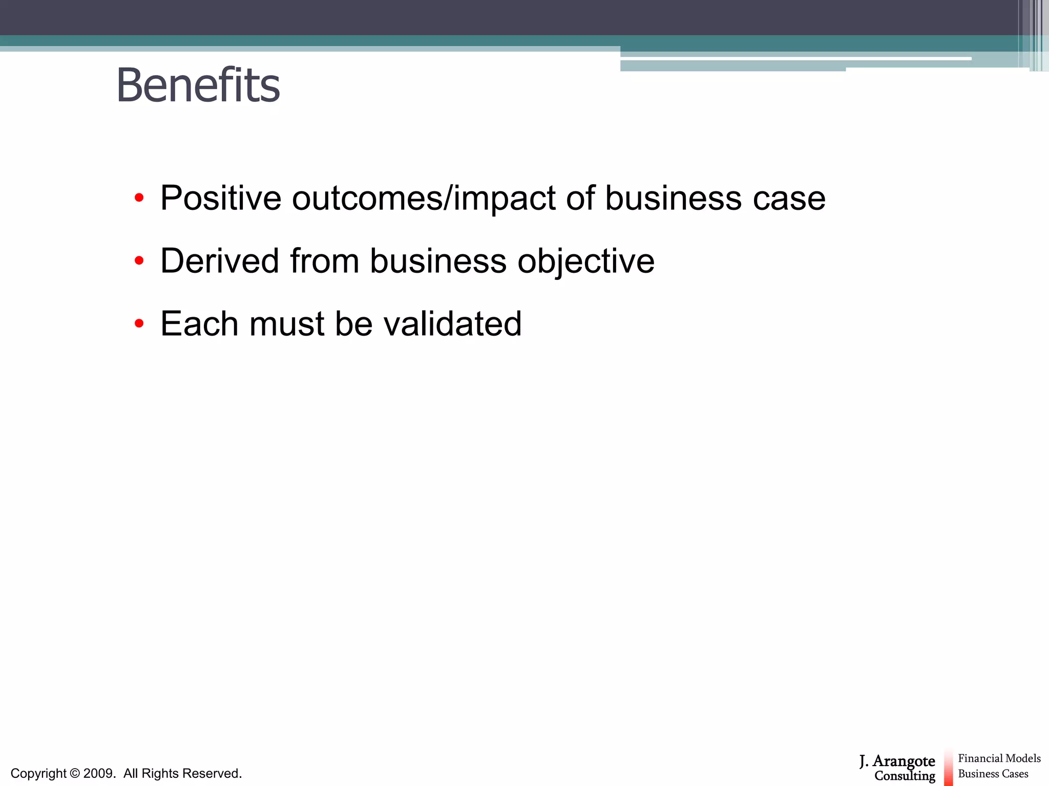 Benefits

                    • Positive outcomes/impact of business case
                    • Derived from business objective
                    • Each must be validated




                                                                  J. Arangote    Financial Models
Copyright © 2009. All Rights Reserved.                              Consulting   Business Cases
 