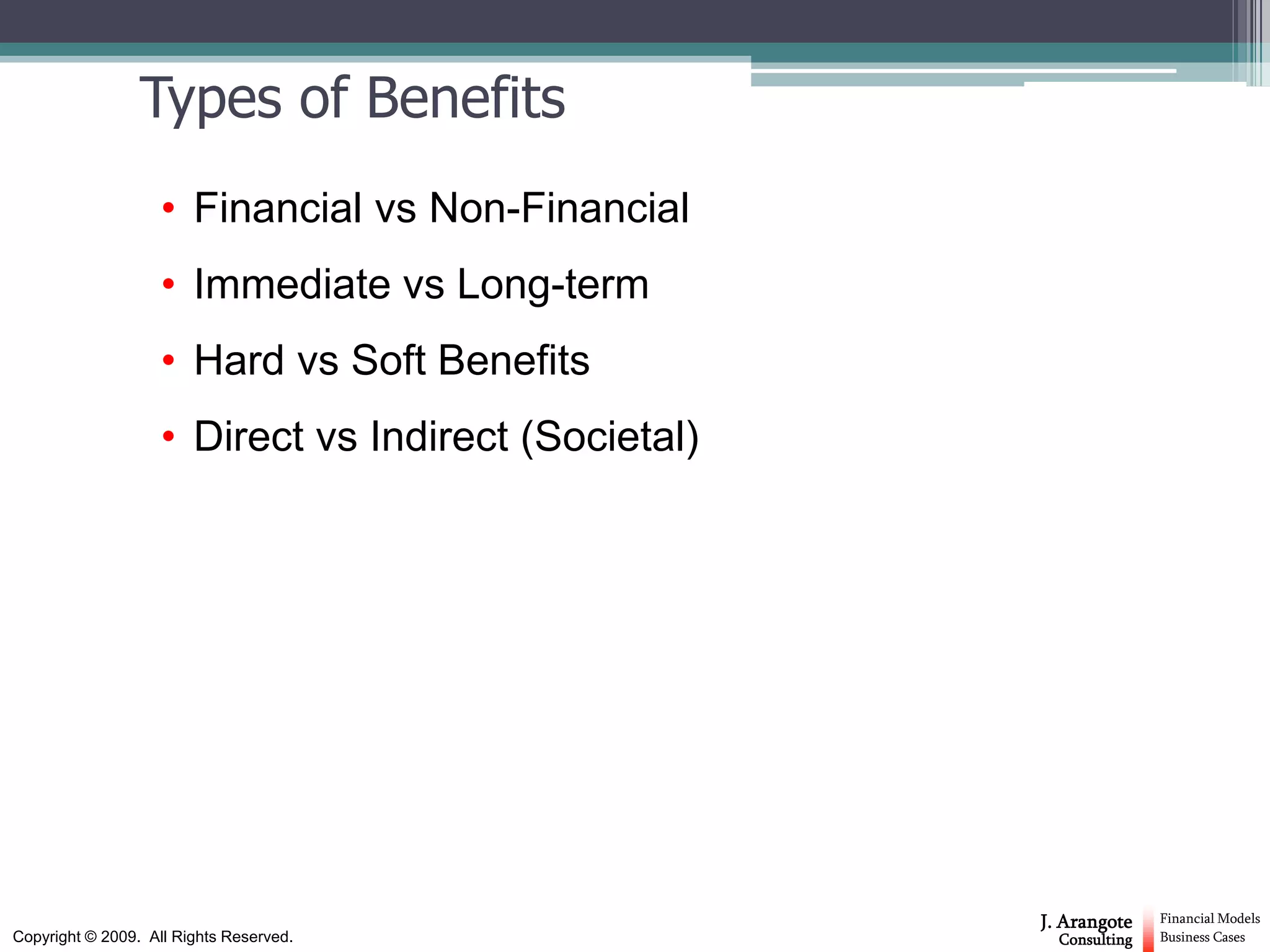 Types of Benefits
                    • Financial vs Non-Financial
                    • Immediate vs Long-term
                    • Hard vs Soft Benefits
                    • Direct vs Indirect (Societal)




                                                      J. Arangote    Financial Models
Copyright © 2009. All Rights Reserved.                  Consulting   Business Cases
 