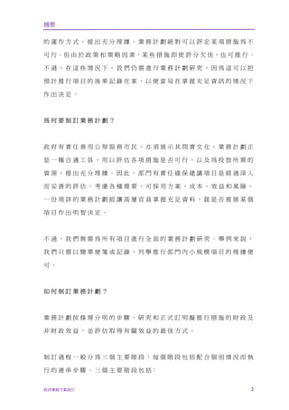 摘要

的運作方式，提出充分理據。業務計劃絕對可以評定某項措施為不

可 行。但 由 於 政 策 和 策 略 因 素，某 些 措 施 即 使 評 分 欠 佳，也 可 推 行 。

不過，在這些情況下，我們仍需進行業務計劃研究，因為這可以把

預計推行項目的後果記錄在案，以便當局在掌握充足資訊的情況下

作出決定。



為何要制訂業務計劃？



政府有責任善用公帑服務市民，亦須展示其問責文化。業務計劃正

是一種合適工具，用以評估各項措施是否可行，以及為投放所需的

資源，提出充分理據。因此，部門有責任確保建議項目是經過深入

而妥善的評估，考慮各種需要、可採用方案、成本、效益和風險。

一份周詳的業務計劃能讓高層官員掌握充足資料，就是否推展某個

項目作出明智決定。



不過，我們無需為所有項目進行全面的業務計劃研究。舉例來說，

我們只需以簡單便箋或記錄，列舉推行部門內小規模項目的理據便

可。



如何制訂業務計劃？



業務計劃按條理分明的步驟，研究和正式訂明擬推行措施的財政及

非財政效益，並評估取得有關效益的最佳方式。



制訂過程一般分為三個主要階段，每個階段包括配合個別情況而執

行的連串步驟。三個主要階段包括﹕


政府業務方案指引                                            2
 