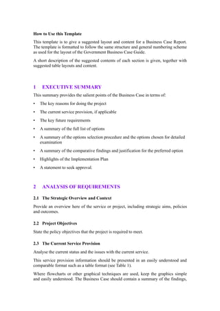 How to Use this Template
This template is to give a suggested layout and content for a Business Case Report.
The template is formatted to follow the same structure and general numbering scheme
as used for the layout of the Government Business Case Guide.
A short description of the suggested contents of each section is given, together with
suggested table layouts and content.



1    EXECUTIVE SUMMARY
This summary provides the salient points of the Business Case in terms of:
•   The key reasons for doing the project
•   The current service provision, if applicable
•   The key future requirements
•   A summary of the full list of options
•   A summary of the options selection procedure and the options chosen for detailed
    examination
•   A summary of the comparative findings and justification for the preferred option
•   Highlights of the Implementation Plan
•   A statement to seek approval.



2    ANALYSIS OF REQUIREMENTS

2.1 The Strategic Overview and Context
Provide an overview here of the service or project, including strategic aims, policies
and outcomes.

2.2 Project Objectives
State the policy objectives that the project is required to meet.

2.3 The Current Service Provision
Analyse the current status and the issues with the current service.
This service provision information should be presented in an easily understood and
comparable format such as a table format (see Table 1).
Where flowcharts or other graphical techniques are used, keep the graphics simple
and easily understood. The Business Case should contain a summary of the findings,
 