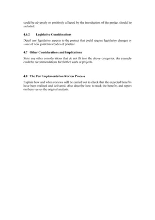could be adversely or positively affected by the introduction of the project should be
included.

4.6.2     Legislative Considerations
Detail any legislative aspects to the project that could require legislative changes or
issue of new guidelines/codes of practice.

4.7 Other Considerations and Implications
State any other considerations that do not fit into the above categories. An example
could be recommendations for further work or projects.



4.8 The Post Implementation Review Process
Explain how and when reviews will be carried out to check that the expected benefits
have been realised and delivered. Also describe how to track the benefits and report
on them versus the original analysis.
 