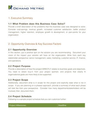1. Executive Summary

1.1 What Problem does this Business Case Solve?
Provide a brief description of the problems that this business case was designed to solve.
Consider cost-savings, revenue growth, increased customer satisfaction, better product
management, higher retention, employee growth & development, or pain-points for your
organization.



2. Opportunity Overview & Key Success Factors

2.1 Opportunity Overview
In this section, put a positive spin on the solution you are recommending. Document your
vision of the impact your solution will have on the organization. Write from each key
stakeholder perspective: senior management, sales, marketing, customer service, IT, finance,
and operations.

2.2 Project Purpose
Provide a description of how this project DIRECTLY relates to business goals and objectives.
You need to obtain buy-in from your project sponsor, and projects that clearly fit
organizational goals are more likely to be supported.

2.3 Project Scope
Additionally, document what is in scope for this project and explicitly state what is not in
scope. If you are planning on a phased approach, provide a summary of what each phase
will look like from your perspective. Consider how many departments/stakeholders will be
involved; then, document them.

2.4 Project Schedule
Following is a sample project schedule that you can customize further:


 Project Milestones                                         Deadline
 