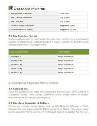 1. RFP Delivered to Vendors                               June 1, 2012

 2. RFP Question Period Ends                               July 15, 2012

 3. RFP Close Date                                         July 31, 2012

 4. Conduct Vendor Evaluations                             September 1, 2012

 5. Award Contract to Vendor                               September 30, 2012


2.5 Key Success Factors
Key Success Factors are the most important items that need to work for you to ensure project
success. Examples include: adequate budget & resources, skill sets, time to do the project
amongst other priorities, project sponsorship.


 Key Success Factors                                     Justification

 1. Insert KSF #1                                        Why is this critical?

 2. Insert KSF #2                                        Why is this critical?

 3. Insert KSF #3                                        Why is this critical?

 4. Insert KSF #4                                        Why is this critical?

 5. Insert KSF #5                                        Why is this critical?




3. Assumptions & Decision-Making Criterion

3.1 Assumptions
List all the assumptions you made when creating this business case. Some examples of
assumptions include: costs, savings, incremental returns, pricing, volume, or resource
requirements such as expected consulting costs.

3.2 Use- Case Scenarios & Options
Contrast and compare various options, such as “Do Nothing”, “Conduct a Pilot”,
“Conduct Full-scale Implementation”, “Build Internally”, or “Buy”. This section should
provide assurance that the business will not fall apart should it be decided that moving to
 