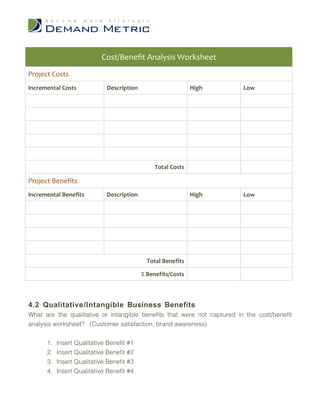 Cost/Benefit Analysis Worksheet
Project Costs
Incremental Costs            Description                      High       Low




                                                Total Costs

Project Benefits
Incremental Benefits         Description                      High       Low




                                             Total Benefits

                                           % Benefits/Costs



4.2 Qualitative/Intangible Business Benefits
What are the qualitative or intangible benefits that were not captured in the cost/benefit
analysis worksheet? (Customer satisfaction, brand awareness)


      1.   Insert Qualitative Benefit #1
      2.   Insert Qualitative Benefit #2
      3.   Insert Qualitative Benefit #3
      4.   Insert Qualitative Benefit #4
 