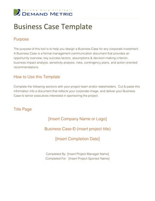 Business Case Template
Purpose

The purpose of this tool is to help you design a Business Case for any corporate investment.
A Business Case is a formal management communication document that provides an
opportunity overview, key success factors, assumptions & decision-making criterion,
business impact analysis, sensitivity analysis, risks, contingency plans, and action-oriented
recommendations.


How to Use this Template

Complete the following sections with your project team and/or stakeholders. Cut & paste this
information into a document that reflects your corporate image, and deliver your Business
Case to senior executives interested in sponsoring the project.



Title Page

                         [Insert Company Name or Logo]

                      Business Case – (insert project title)

                              [Insert Completion Date]


                       Completed By: [Insert Project Manager Name]
                       Completed For: [Insert Project Sponsor Name]
 