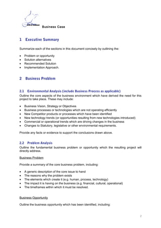 Business Case
1 Executive Summary
Summarize each of the sections in this document concisely by outlining the:
• Problem or opportunity
• Solution alternatives
• Recommended Solution
• Implementation Approach.
2 Business Problem
2.1 Environmental Analysis (include Business Process as applicable)
Outline the core aspects of the business environment which have derived the need for this
project to take place. These may include:
• Business Vision, Strategy or Objectives
• Business processes or technologies which are not operating efficiently
• New Competitor products or processes which have been identified
• New technology trends (or opportunities resulting from new technologies introduced)
• Commercial or operational trends which are driving changes in the business
• Changes to Statutory, legislative or other environmental requirements.©
Provide any facts or evidence to support the conclusions drawn above.
2.2 Problem Analysis
Outline the fundamental business problem or opportunity which the resulting project will
directly address.
Business Problem
Provide a summary of the core business problem, including:
• A generic description of the core issue to hand
• The reasons why the problem exists
• The elements which create it (e.g. human, process, technology)
• The impact it is having on the business (e.g. financial, cultural, operational)
• The timeframes within which it must be resolved.©
Business Opportunity
Outline the business opportunity which has been identified, including:
2
 