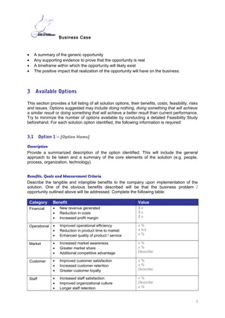 Business Case
• A summary of the generic opportunity
• Any supporting evidence to prove that the opportunity is real
• A timeframe within which the opportunity will likely exist
• The positive impact that realization of the opportunity will have on the business.
3 Available Options
This section provides a full listing of all solution options, their benefits, costs, feasibility, risks
and issues. Options suggested may include doing nothing, doing something that will achieve
a similar result or doing something that will achieve a better result than current performance.
Try to minimize the number of options available by conducting a detailed Feasibility Study
beforehand. For each solution option identified, the following information is required:
3.1 Option 1 – [Option Name]
Description
Provide a summarized description of the option identified. This will include the general
approach to be taken and a summary of the core elements of the solution (e.g. people,
process, organization, technology).
Benefits, Goals and Measurement Criteria
Describe the tangible and intangible benefits to the company upon implementation of the
solution. One of the obvious benefits described will be that the business problem /
opportunity outlined above will be addressed. Complete the following table:
Category Benefit Value©
Financial • New revenue generated
• Reduction in costs
• Increased profit margin
$ x
$ x
$ x
Operational • Improved operational efficiency
• Reduction in product time to market
• Enhanced quality of product / service
x %
x hrs
x %
Market©
• Increased market awareness
• Greater market share
• Additional competitive advantage
x %
x %
Describe
Customer • Improved customer satisfaction
• Increased customer retention
• Greater customer loyalty
x %
x %
Describe
Staff • Increased staff satisfaction
• Improved organizational culture
• Longer staff retention
x %
Describe
x %
3
 