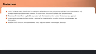 20
Next Actions
Collect feedback on the presentation to understand the bank’s executives perspective and refine future presentations and
Schedule a meeting to address any questions or concerns the executives may have after the presentation
Receive confirmation from AnyBankCo to proceed with the migration on the basis of the business case approval
Finalize a migration partner for to outline a roadmap for implementation, including timelines, milestones and key
deliverables.
Perform a third-party risk assessment for the entire migration prior to committing to the scope
 