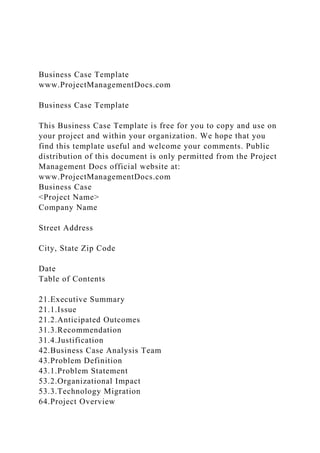 Business Case Template
www.ProjectManagementDocs.com
Business Case Template
This Business Case Template is free for you to copy and use on
your project and within your organization. We hope that you
find this template useful and welcome your comments. Public
distribution of this document is only permitted from the Project
Management Docs official website at:
www.ProjectManagementDocs.com
Business Case
<Project Name>
Company Name
Street Address
City, State Zip Code
Date
Table of Contents
21.Executive Summary
21.1.Issue
21.2.Anticipated Outcomes
31.3.Recommendation
31.4.Justification
42.Business Case Analysis Team
43.Problem Definition
43.1.Problem Statement
53.2.Organizational Impact
53.3.Technology Migration
64.Project Overview
 