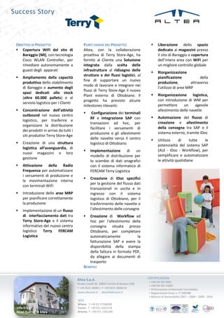 Success Story



 OBIETTIVI DI PROGETTO                        PUNTI CHIAVE DEL PROGETTO                          Liberazione dello spazio
  Copertura WiFi del sito di                 Altea, con la collaborazione                        dedicato ai magazzini presso
     Bareggio (MI), con tecnologia            proattiva di Terry Store-Age, ha                    il sito di Bareggio e copertura
     Cisco WLAN Controller, per               fornito al Cliente una Soluzione                    dell’intera area con WiFi per
     rimediare autonomamente a                integrata dalla scelta delle                        un migliore controllo globale
     guasti degli apparati                    infrastrutture al ridisegno delle
                                                                                                 Riorganizzazione
                                              strutture e dei flussi logistici, al
    Ampliamento della capacità                                                                   pianificazione             della
                                              fine di supportare un nuovo
     produttiva dello stabilimento                                                                produzione,          attraverso
                                              modo di lavorare e integrare nei
     di Bareggio e aumento degli                                                                  l'utilizzo di aree MRP
                                              flussi di Terry Store-Age il nuovo
     spazi dedicati allo stock
                                              Plant esterno di Ottobiano. Il                     Riorganizzazione logistica,
     (oltre 60.000 pallets) e al
                                              progetto ha previsto alcune                         con introduzione di WM per
     servizio logistico per i Clienti
                                              milestones rilevanti:                               permettere     un     agevole
    Concentrazione dell’attività                                                                 allestimento delle navette
                                                   Configurazione dei terminali
     outbound nel nuovo centro
                                                   RF e integrazione SAP con                     Automazione del flusso di
     logistico, per trasferire e
                                                   transazioni ad hoc, per                        creazione e allestimento
     organizzare la distribuzione
                                                   facilitare i versamenti di                     della consegna tra SAP e il
     dei prodotti in arrivo da tutti i
                                                   produzione e gli allestimenti                  sistema esterno, tramite IDoc
     siti produttivi Terry Store-Age
                                                   delle navette verso il centro                 Utilizzo      di    tutte  le
    Creazione di una struttura                    logistico di Ottobiano                         potenzialità del sistema SAP
     logistica all’avanguardia, di
                                                  Implementazione      di un                     (ALE - IDoc - Workflow), per
     nuovi magazzini e loro
                                                   modello di distribuzione per                   semplificare e automatizzare
     gestione
                                                   lo scambio di dati anagrafici                  le attività quotidiane
    Attivazione della Radio                       con il sistema informatico di
     Frequenza per automatizzare                   FERCAM Terry Logistica
     i versamenti di produzione e
                                                  Creazione di IDoc specifici
     la movimentazione interna
                                                   per la gestione del flusso dati
     con terminali WiFi
                                                   transazionali in uscita e in
    Introduzione delle aree MRP                   ingresso con il sistema
     per pianificare correttamente                 logistico di Ottobiano, per il
     la produzione                                 trasferimento delle navette e
    Implementazione di un flusso                  l'allestimento delle consegne
     di interfacciamento dati tra                 Creazione di Workflow ad
     Terry Store-Age e il sistema                  hoc per l'allestimento della
     informativo del nuovo centro                  consegna situata presso
     logistico  Terry    FERCAM                    Ottobiano, per completare
     Logistica                                     automaticamente            la
                                                   fatturazione SAP e avere la
                                                   disponibilità della stampa
                                                   della fattura in formato PDF,
                                                   da allegare ai documenti di
                                                   trasporto
                                              BENEFICI


                                         Altea S.p.A.                                      CERTIFICAZIONI
                                                                                           + UNI EN ISO 9001
                                         Strada Cavalli 42, 28831 Feriolo di Baveno (VB)
                                                                                           + UNI EN ISO 14001
                                         T +39 0323 280811 F +39 0323 2808110              + Dichiarazione Ambientale Convalidata
                                         www.alteanet.it - altea@alteanet.it               + Registrazione Emas n. IT-000288
                                                                                           + Bilancio di Sostenibilità 2007 – 2008 – 2009 - 2010
                                         SEDI
                                         Milano - T +39 02 57506490
 Villa Erica                             Torino - T. +39 011 4242118
 Head Quarter di Altea                   Ancona- T. +39 071 2181266
 