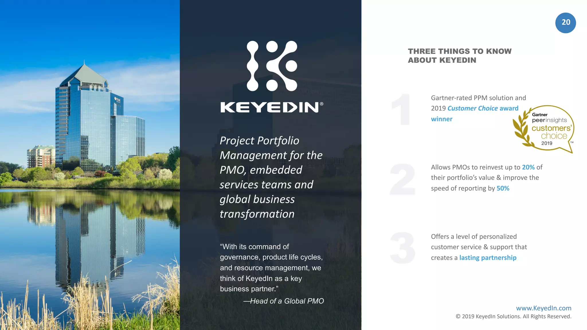 www.KeyedIn.com
© 2019 KeyedIn Solutions. All Rights Reserved.
20
Offers a level of personalized
customer service & support that
creates a lasting partnership
Gartner-rated PPM solution and
2019 Customer Choice award
winner
THREE THINGS TO KNOW
ABOUT KEYEDIN
Allows PMOs to reinvest up to 20% of
their portfolio’s value & improve the
speed of reporting by 50%
2
3
1Project Portfolio
Management for the
PMO, embedded
services teams and
global business
transformation
“With its command of
governance, product life cycles,
and resource management, we
think of KeyedIn as a key
business partner.”
⏤Head of a Global PMO
 