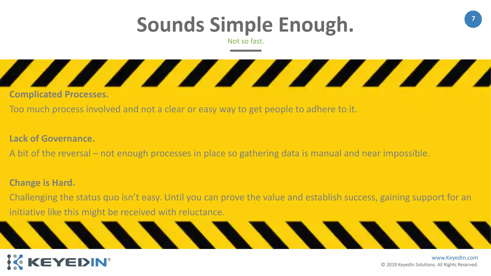 www.KeyedIn.com
© 2019 KeyedIn Solutions. All Rights Reserved.
7
Sounds Simple Enough.
Not so fast.
Complicated Processes.
Too much process involved and not a clear or easy way to get people to adhere to it.
Lack of Governance.
A bit of the reversal – not enough processes in place so gathering data is manual and near impossible.
Change is Hard.
Challenging the status quo isn’t easy. Until you can prove the value and establish success, gaining support for an
initiative like this might be received with reluctance.
 