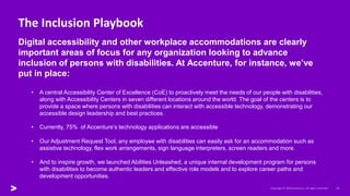 The Inclusion Playbook
Digital accessibility and other workplace accommodations are clearly
important areas of focus for any organization looking to advance
inclusion of persons with disabilities. At Accenture, for instance, we’ve
put in place:
• A central Accessibility Center of Excellence (CoE) to proactively meet the needs of our people with disabilities,
along with Accessibility Centers in seven different locations around the world. The goal of the centers is to
provide a space where persons with disabilities can interact with accessible technology, demonstrating our
accessible design leadership and best practices.
• Currently, 75% of Accenture’s technology applications are accessible
• Our Adjustment Request Tool, any employee with disabilities can easily ask for an accommodation such as
assistive technology, flex work arrangements, sign language interpreters, screen readers and more.
• And to inspire growth, we launched Abilities Unleashed, a unique internal development program for persons
with disabilities to become authentic leaders and effective role models and to explore career paths and
development opportunities.
 