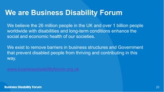 20
20
We are Business Disability Forum
We believe the 26 million people in the UK and over 1 billion people
worldwide with disabilities and long-term conditions enhance the
social and economic health of our societies.
We exist to remove barriers in business structures and Government
that prevent disabled people from thriving and contributing in this
way.
www.businessdisabilityforum.org.uk
 