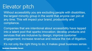 23
23
Elevator pitch
Without accessibility you are excluding people with disabilities,
the largest minority group in the world that anyone can join at
any time. This will impact your brand, productivity and
compliance.
Companies that are intentional about accessibility have tapped
into a talent pool that sparks innovation; develop products and
services that are inclusive by design; improve customer
engagement; increase revenue and reduce the risk of litigation.
It’s not only the right thing to do, it makes great business sense.
 