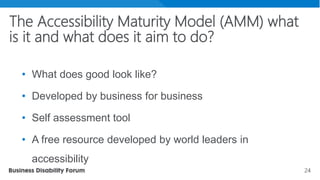 24
The Accessibility Maturity Model (AMM) what
is it and what does it aim to do?
• What does good look like?
• Developed by business for business
• Self assessment tool
• A free resource developed by world leaders in
accessibility
 