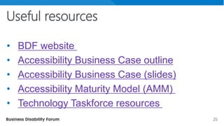 25
Useful resources
• BDF website
• Accessibility Business Case outline
• Accessibility Business Case (slides)
• Accessibility Maturity Model (AMM)
• Technology Taskforce resources
 