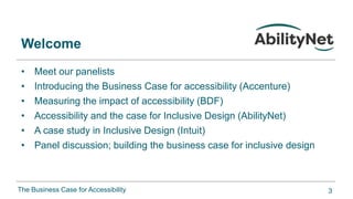 The Business Case for Accessibility
Welcome
• Meet our panelists
• Introducing the Business Case for accessibility (Accenture)
• Measuring the impact of accessibility (BDF)
• Accessibility and the case for Inclusive Design (AbilityNet)
• A case study in Inclusive Design (Intuit)
• Panel discussion; building the business case for inclusive design
3
 