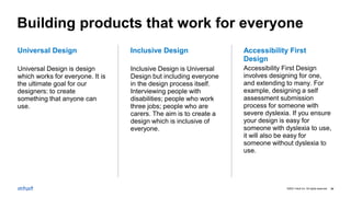©2021 Intuit Inc. All rights reserved. 34
Accessibility First
Design
Accessibility First Design
involves designing for one,
and extending to many. For
example, designing a self
assessment submission
process for someone with
severe dyslexia. If you ensure
your design is easy for
someone with dyslexia to use,
it will also be easy for
someone without dyslexia to
use.
Inclusive Design
Inclusive Design is Universal
Design but including everyone
in the design process itself.
Interviewing people with
disabilities; people who work
three jobs; people who are
carers. The aim is to create a
design which is inclusive of
everyone.
Universal Design
Universal Design is design
which works for everyone. It is
the ultimate goal for our
designers: to create
something that anyone can
use.
Building products that work for everyone
 