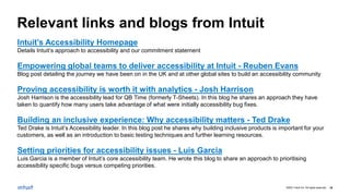 ©2021 Intuit Inc. All rights reserved. 35
Relevant links and blogs from Intuit
Intuit’s Accessibility Homepage
Details Intuit’s approach to accessibility and our commitment statement
Empowering global teams to deliver accessibility at Intuit - Reuben Evans
Blog post detailing the journey we have been on in the UK and at other global sites to build an accessibility community
Proving accessibility is worth it with analytics - Josh Harrison
Josh Harrison is the accessibility lead for QB Time (formerly T-Sheets). In this blog he shares an approach they have
taken to quantify how many users take advantage of what were initially accessibility bug fixes.
Building an inclusive experience: Why accessibility matters - Ted Drake
Ted Drake is Intuit’s Accessibility leader. In this blog post he shares why building inclusive products is important for your
customers, as well as an introduction to basic testing techniques and further learning resources.
Setting priorities for accessibility issues - Luis Garcia
Luis Garcia is a member of Intuit’s core accessibility team. He wrote this blog to share an approach to prioritising
accessibility specific bugs versus competing priorities.
 