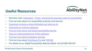 The Business Case for Accessibility
Useful Resources
• Business case: infographic; 10 tips; download the business case for accessibility
• Find out more about our accessibility products and services
• Download a brochure about AbilityNet and what we do
• Download our training catalogue
• Find out more about role-based accessibility training
• View our rolling programme of free webinars
• Find out more about workplace services
• Find out more about TechShare Pro and TSP365
• For details of our Digital Accessibility Maturity Model +44 (0)1926 465 247
37
 