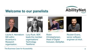 The Business Case for Accessibility
Welcome to our panelists
Laurie A. Henneborn
MD within
Accenture’s
Research
organisation.
Lucy Ruck, BDF,
leads the member
organisations’
Technology
Taskforce.
Robin
Christopherson,
Head of Digital
Inclusion, AbilityNet.
Reuben Evans,
senior software
engineer at Intuit.
4
 