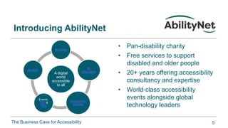 The Business Case for Accessibility
A digital
world
accessible
to all
At home
In
education
Accessibility
services
Events:
TSP &
T4G
At work
• Pan-disability charity
• Free services to support
disabled and older people
• 20+ years offering accessibility
consultancy and expertise
• World-class accessibility
events alongside global
technology leaders
Introducing AbilityNet
5
 