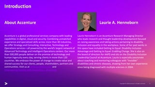 Laurie Henneborn is an Accenture Research Managing Director
who leads research and thought leadership development focused
on raising awareness and taking actions pertaining to disability
inclusion and equality in the workplace. Some of her past works in
this space have included Getting to Equal: Disability Inclusion
Advantage and Getting to Equal: Enabling Change. She is also on
the board of directors for AAPD and sits on the Disability Inclusion
Leadership Council at Accenture. Laurie is especially passionate
about coaching and mentoring colleagues with “invisible”
disabilities and chronic diseases, drawing from her own experience
since being diagnosed with multiple sclerosis in 2004.
Introduction
Laurie A. Henneborn
Accenture is a global professional services company with leading
capabilities in digital, cloud and security. Combining unmatched
experience and specialized skills across more than 40 industries,
we offer Strategy and Consulting, Interactive, Technology and
Operations services—all powered by the world’s largest network of
Advanced Technology and Intelligent Operations centers. Our more
than 500,000 people deliver on the promise of technology and
human ingenuity every day, serving clients in more than 120
countries. We embrace the power of change to create value and
shared success for our clients, people, shareholders, partners and
communities. Visit us at www.accenture.com and
Empowering Persons with Disabilities | Accenture
About Accenture
 