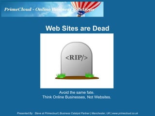 Web Sites are Dead




                              Avoid the same fate.
                     Think Online Businesses, Not Websites.



Presented By: Steve at Primecloud | Business Catalyst Partner | Manchester, UK | www.primecloud.co.uk
 