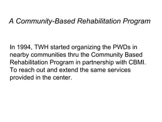 A Community-Based Rehabilitation Program In 1994, TWH started organizing the PWDs in nearby communities thru the Community Based Rehabilitation Program in partnership with CBMI. To reach out and extend the same services provided in the center. 
