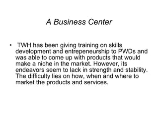 A Business Center TWH has been giving training on skills development and entrepeneurship to PWDs and was able to come up with products that would make a niche in the market. However, its endeavors seem to lack in strength and stability. The difficulty lies on how, when and where to market the products and services.  