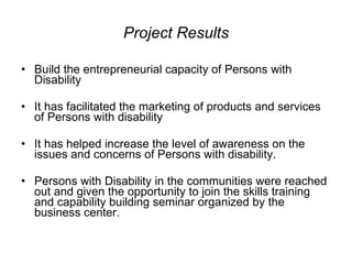 Project Results Build the entrepreneurial capacity of Persons with Disability It has facilitated the marketing of products and services of Persons with disability It has helped increase the level of awareness on the issues and concerns of Persons with disability. Persons with Disability in the communities were reached out and given the opportunity to join the skills training and capability building seminar organized by the business center. 
