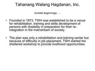 Tahanang Walang Hagdanan, Inc. humble beginnings….. Founded in 1973, TWH was established to be a venue for rehabilitation, training and skills development of persons with disability in preparation for their re-integration in the mainstream of society. The plan was only a rehabilitation and training center but because of difficulty in job placement, TWH started the sheltered workshop to provide livelihood opportunities. 
