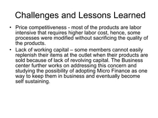 Challenges and Lessons Learned Price competitiveness - most of the products are labor intensive that requires higher labor cost, hence, some processes were modified without sacrificing the quality of the products. Lack of working capital – some members cannot easily replenish their items at the outlet when their products are sold because of lack of revolving capital. The Business center further works on addressing this concern and studying the possibility of adopting Micro Finance as one way to keep them in business and eventually become self sustaining. 