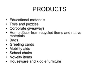 PRODUCTS Educational materials Toys and puzzles Corporate giveaways Home décor from recycled items and native materials Bags Greeting cards Mobility aids School chairs Novelty items Houseware and kiddie furniture 