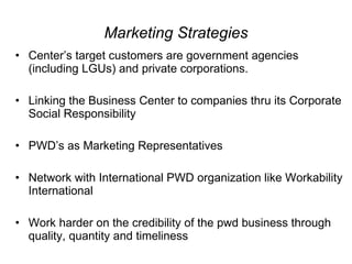 Marketing Strategies Center’s target customers are government agencies (including LGUs) and private corporations.  Linking the Business Center to companies thru its Corporate Social Responsibility PWD’s as Marketing Representatives  Network with International PWD organization like Workability International Work harder on the credibility of the pwd business through quality, quantity and timeliness  