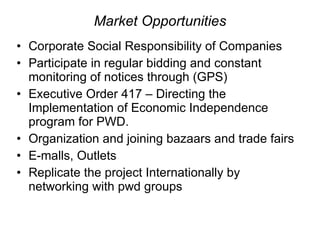 Market Opportunities Corporate Social Responsibility of Companies Participate in regular bidding and constant monitoring of notices through (GPS) Executive Order 417 – Directing the Implementation of Economic Independence program for PWD.  Organization and joining bazaars and trade fairs E-malls, Outlets  Replicate the project Internationally by networking with pwd groups  