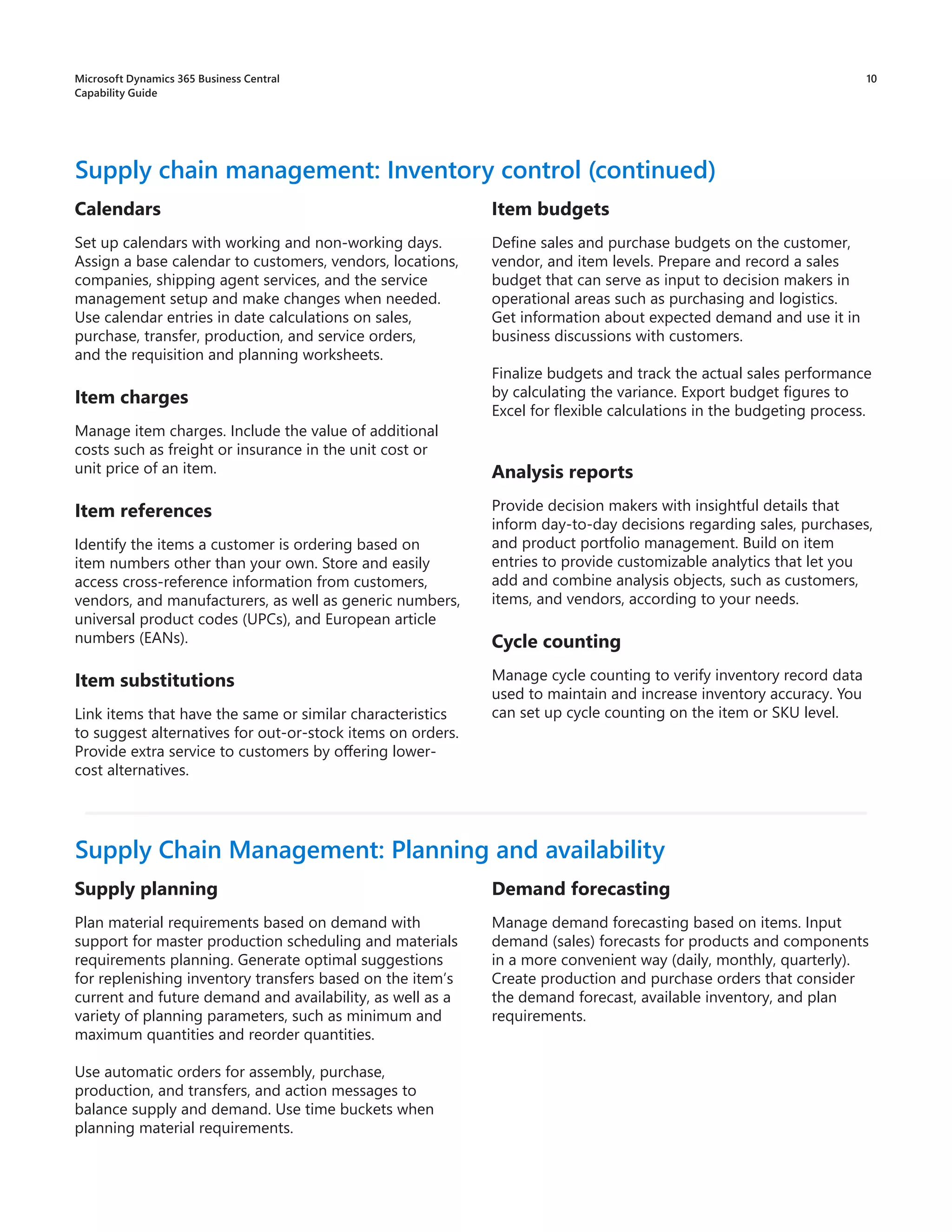 10
Calendars
Set up calendars with working and non-working days.
Assign a base calendar to customers, vendors, locations,
companies, shipping agent services, and the service
management setup and make changes when needed.
Use calendar entries in date calculations on sales,
purchase, transfer, production, and service orders,
and the requisition and planning worksheets.
Item charges
Manage item charges. Include the value of additional
costs such as freight or insurance in the unit cost or
unit price of an item.
Item references
Identify the items a customer is ordering based on
item numbers other than your own. Store and easily
access cross-reference information from customers,
vendors, and manufacturers, as well as generic numbers,
universal product codes (UPCs), and European article
numbers (EANs).
Item substitutions
Link items that have the same or similar characteristics
to suggest alternatives for out-or-stock items on orders.
Provide extra service to customers by offering lower-
cost alternatives.
Supply chain management: Inventory control (continued)
Item budgets
Define sales and purchase budgets on the customer,
vendor, and item levels. Prepare and record a sales
budget that can serve as input to decision makers in
operational areas such as purchasing and logistics.
Get information about expected demand and use it in
business discussions with customers.
Finalize budgets and track the actual sales performance
by calculating the variance. Export budget figures to
Excel for flexible calculations in the budgeting process.
Analysis reports
Provide decision makers with insightful details that
inform day-to-day decisions regarding sales, purchases,
and product portfolio management. Build on item
entries to provide customizable analytics that let you
add and combine analysis objects, such as customers,
items, and vendors, according to your needs.
Cycle counting
Manage cycle counting to verify inventory record data
used to maintain and increase inventory accuracy. You
can set up cycle counting on the item or SKU level.
Supply planning
Plan material requirements based on demand with
support for master production scheduling and materials
requirements planning. Generate optimal suggestions
for replenishing inventory transfers based on the item’s
current and future demand and availability, as well as a
variety of planning parameters, such as minimum and
maximum quantities and reorder quantities.
Use automatic orders for assembly, purchase,
production, and transfers, and action messages to
balance supply and demand. Use time buckets when
planning material requirements.
Supply Chain Management: Planning and availability
Demand forecasting
Manage demand forecasting based on items. Input
demand (sales) forecasts for products and components
in a more convenient way (daily, monthly, quarterly).
Create production and purchase orders that consider
the demand forecast, available inventory, and plan
requirements.
Microsoft Dynamics 365 Business Central
Capability Guide
 