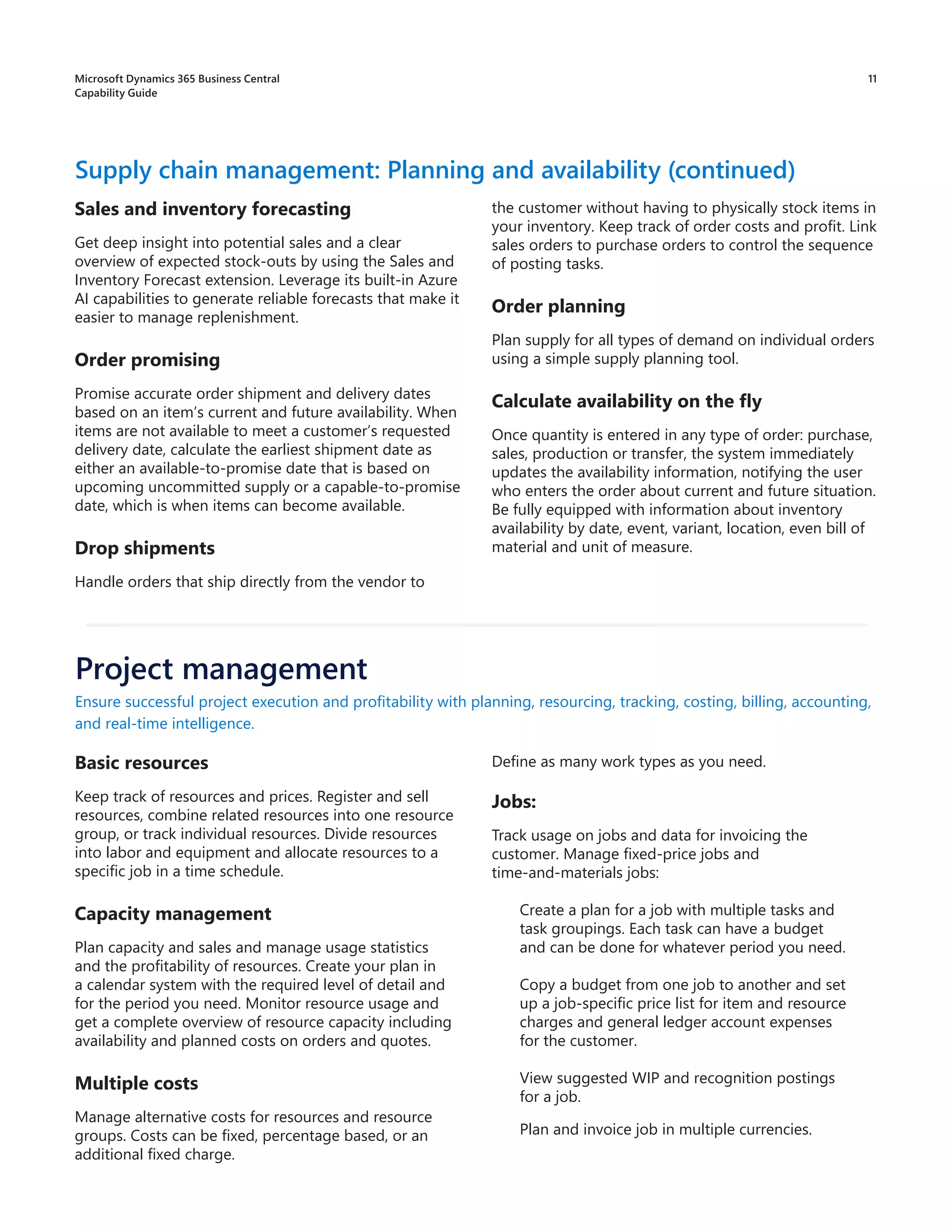11
Sales and inventory forecasting
Get deep insight into potential sales and a clear
overview of expected stock-outs by using the Sales and
Inventory Forecast extension. Leverage its built-in Azure
AI capabilities to generate reliable forecasts that make it
easier to manage replenishment.
Order promising
Promise accurate order shipment and delivery dates
based on an item’s current and future availability. When
items are not available to meet a customer’s requested
delivery date, calculate the earliest shipment date as
either an available-to-promise date that is based on
upcoming uncommitted supply or a capable-to-promise
date, which is when items can become available.
Drop shipments
Handle orders that ship directly from the vendor to
Supply chain management: Planning and availability (continued)
the customer without having to physically stock items in
your inventory. Keep track of order costs and profit. Link
sales orders to purchase orders to control the sequence
of posting tasks.
Order planning
Plan supply for all types of demand on individual orders
using a simple supply planning tool.
Calculate availability on the fly
Once quantity is entered in any type of order: purchase,
sales, production or transfer, the system immediately
updates the availability information, notifying the user
who enters the order about current and future situation.
Be fully equipped with information about inventory
availability by date, event, variant, location, even bill of
material and unit of measure.
Basic resources
Keep track of resources and prices. Register and sell
resources, combine related resources into one resource
group, or track individual resources. Divide resources
into labor and equipment and allocate resources to a
specific job in a time schedule.
Capacity management
Plan capacity and sales and manage usage statistics
and the profitability of resources. Create your plan in
a calendar system with the required level of detail and
for the period you need. Monitor resource usage and
get a complete overview of resource capacity including
availability and planned costs on orders and quotes.
Multiple costs
Manage alternative costs for resources and resource
groups. Costs can be fixed, percentage based, or an
additional fixed charge.
Ensure successful project execution and profitability with planning, resourcing, tracking, costing, billing, accounting,
and real-time intelligence.
Define as many work types as you need.
Jobs:
Track usage on jobs and data for invoicing the
customer. Manage fixed-price jobs and
time-and-materials jobs:
Create a plan for a job with multiple tasks and
task groupings. Each task can have a budget
and can be done for whatever period you need.
Copy a budget from one job to another and set
up a job-specific price list for item and resource
charges and general ledger account expenses
for the customer.
View suggested WIP and recognition postings
for a job.
Plan and invoice job in multiple currencies.
Project management
Microsoft Dynamics 365 Business Central
Capability Guide
 