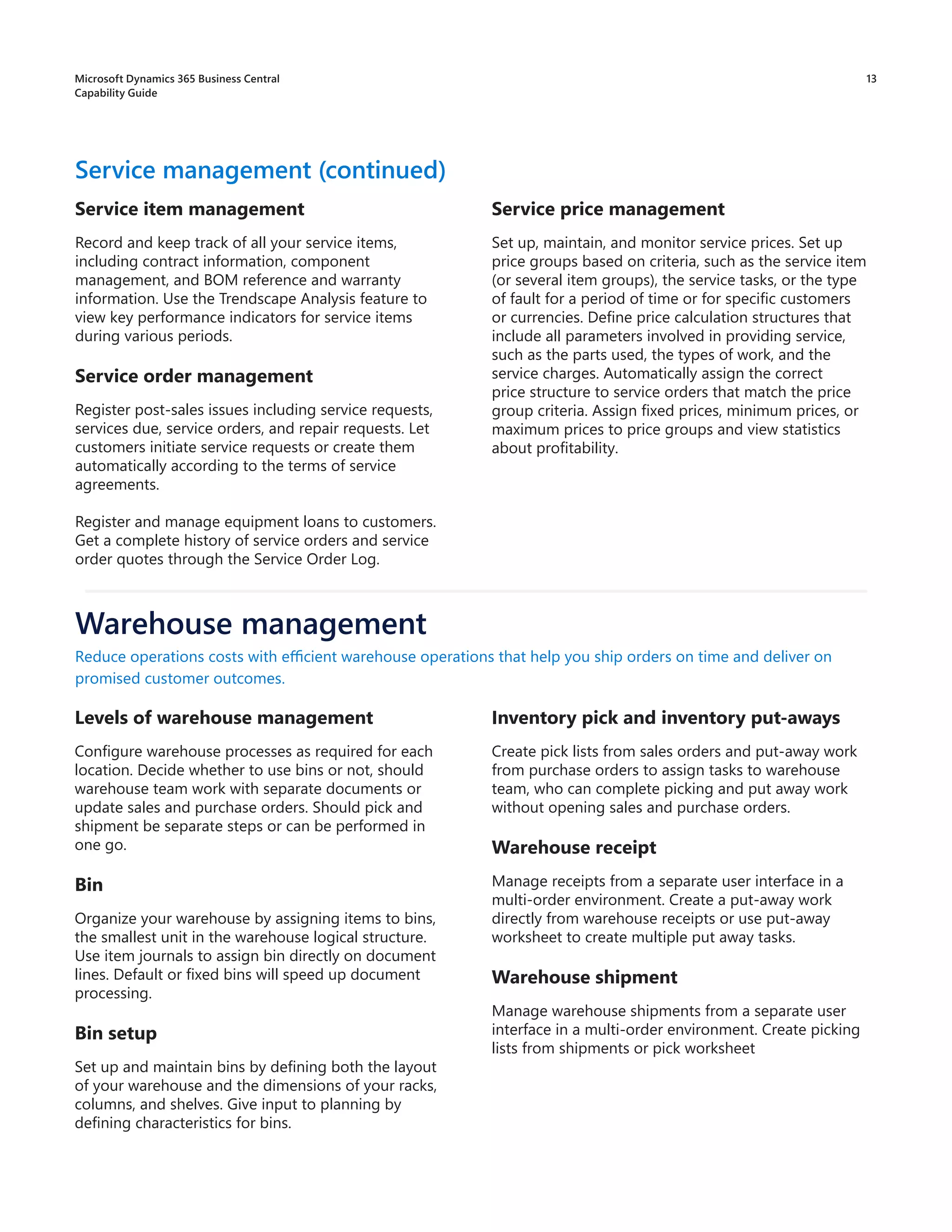 13
Service price management
Set up, maintain, and monitor service prices. Set up
price groups based on criteria, such as the service item
(or several item groups), the service tasks, or the type
of fault for a period of time or for specific customers
or currencies. Define price calculation structures that
include all parameters involved in providing service,
such as the parts used, the types of work, and the
service charges. Automatically assign the correct
price structure to service orders that match the price
group criteria. Assign fixed prices, minimum prices, or
maximum prices to price groups and view statistics
about profitability.
Service management (continued)
Service item management
Record and keep track of all your service items,
including contract information, component
management, and BOM reference and warranty
information. Use the Trendscape Analysis feature to
view key performance indicators for service items
during various periods.
Service order management
Register post-sales issues including service requests,
services due, service orders, and repair requests. Let
customers initiate service requests or create them
automatically according to the terms of service
agreements.
Register and manage equipment loans to customers.
Get a complete history of service orders and service
order quotes through the Service Order Log.
Levels of warehouse management
Configure warehouse processes as required for each
location. Decide whether to use bins or not, should
warehouse team work with separate documents or
update sales and purchase orders. Should pick and
shipment be separate steps or can be performed in
one go.
Bin
Organize your warehouse by assigning items to bins,
the smallest unit in the warehouse logical structure.
Use item journals to assign bin directly on document
lines. Default or fixed bins will speed up document
processing.
Bin setup
Set up and maintain bins by defining both the layout
of your warehouse and the dimensions of your racks,
columns, and shelves. Give input to planning by
defining characteristics for bins.
Reduce operations costs with efficient warehouse operations that help you ship orders on time and deliver on
promised customer outcomes.
Warehouse management
Inventory pick and inventory put-aways
Create pick lists from sales orders and put-away work
from purchase orders to assign tasks to warehouse
team, who can complete picking and put away work
without opening sales and purchase orders.
Warehouse receipt
Manage receipts from a separate user interface in a
multi-order environment. Create a put-away work
directly from warehouse receipts or use put-away
worksheet to create multiple put away tasks.
Warehouse shipment
Manage warehouse shipments from a separate user
interface in a multi-order environment. Create picking
lists from shipments or pick worksheet
Microsoft Dynamics 365 Business Central
Capability Guide
 