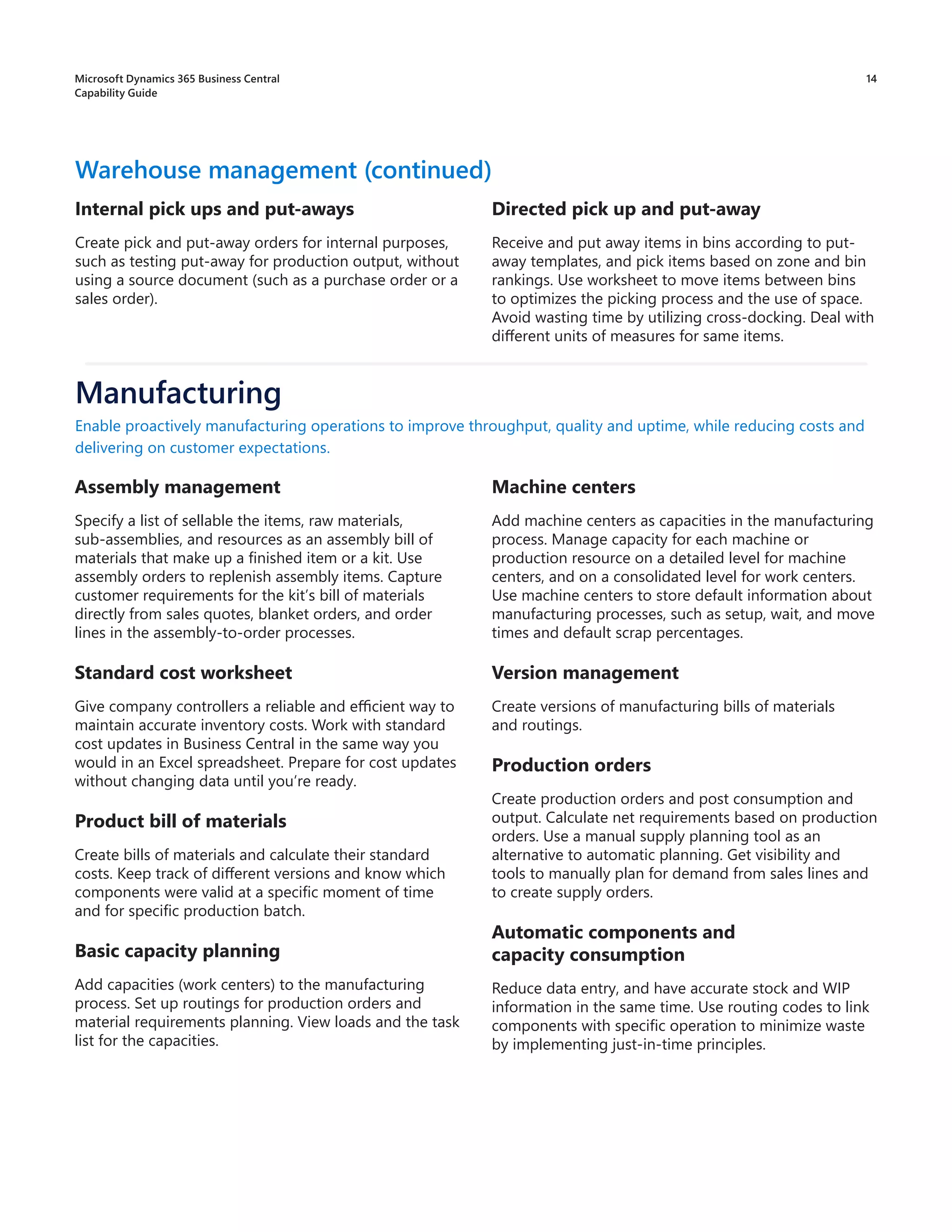 14
Directed pick up and put-away
Receive and put away items in bins according to put-
away templates, and pick items based on zone and bin
rankings. Use worksheet to move items between bins
to optimizes the picking process and the use of space.
Avoid wasting time by utilizing cross-docking. Deal with
different units of measures for same items.
Warehouse management (continued)
Internal pick ups and put-aways
Create pick and put-away orders for internal purposes,
such as testing put-away for production output, without
using a source document (such as a purchase order or a
sales order).
Assembly management
Specify a list of sellable the items, raw materials,
sub-assemblies, and resources as an assembly bill of
materials that make up a finished item or a kit. Use
assembly orders to replenish assembly items. Capture
customer requirements for the kit’s bill of materials
directly from sales quotes, blanket orders, and order
lines in the assembly-to-order processes.
Standard cost worksheet
Give company controllers a reliable and efficient way to
maintain accurate inventory costs. Work with standard
cost updates in Business Central in the same way you
would in an Excel spreadsheet. Prepare for cost updates
without changing data until you’re ready.
Product bill of materials
Create bills of materials and calculate their standard
costs. Keep track of different versions and know which
components were valid at a specific moment of time
and for specific production batch.
Basic capacity planning
Add capacities (work centers) to the manufacturing
process. Set up routings for production orders and
material requirements planning. View loads and the task
list for the capacities.
Enable proactively manufacturing operations to improve throughput, quality and uptime, while reducing costs and
delivering on customer expectations.
Manufacturing
Machine centers
Add machine centers as capacities in the manufacturing
process. Manage capacity for each machine or
production resource on a detailed level for machine
centers, and on a consolidated level for work centers.
Use machine centers to store default information about
manufacturing processes, such as setup, wait, and move
times and default scrap percentages.
Version management
Create versions of manufacturing bills of materials
and routings.
Production orders
Create production orders and post consumption and
output. Calculate net requirements based on production
orders. Use a manual supply planning tool as an
alternative to automatic planning. Get visibility and
tools to manually plan for demand from sales lines and
to create supply orders.
Automatic components and
capacity consumption
Reduce data entry, and have accurate stock and WIP
information in the same time. Use routing codes to link
components with specific operation to minimize waste
by implementing just-in-time principles.
Microsoft Dynamics 365 Business Central
Capability Guide
 