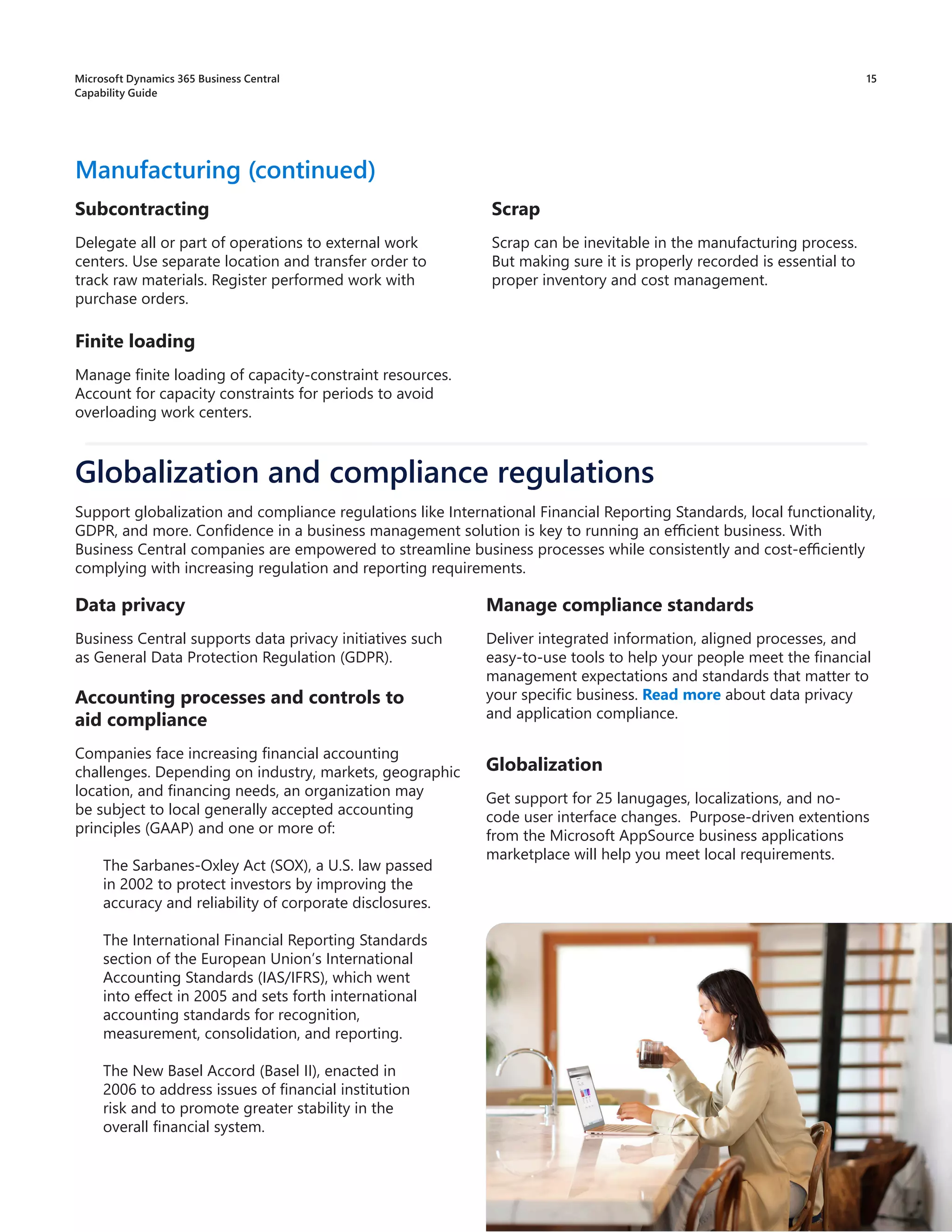Scrap
Scrap can be inevitable in the manufacturing process.
But making sure it is properly recorded is essential to
proper inventory and cost management.
Manufacturing (continued)
Subcontracting
Delegate all or part of operations to external work
centers. Use separate location and transfer order to
track raw materials. Register performed work with
purchase orders.
Finite loading
Manage finite loading of capacity-constraint resources.
Account for capacity constraints for periods to avoid
overloading work centers.
Data privacy
Business Central supports data privacy initiatives such
as General Data Protection Regulation (GDPR).
Accounting processes and controls to
aid compliance
Companies face increasing financial accounting
challenges. Depending on industry, markets, geographic
location, and financing needs, an organization may
be subject to local generally accepted accounting
principles (GAAP) and one or more of:
The Sarbanes-Oxley Act (SOX), a U.S. law passed
in 2002 to protect investors by improving the
accuracy and reliability of corporate disclosures.
The International Financial Reporting Standards
section of the European Union’s International
Accounting Standards (IAS/IFRS), which went
into effect in 2005 and sets forth international
accounting standards for recognition,
measurement, consolidation, and reporting.
The New Basel Accord (Basel II), enacted in
2006 to address issues of financial institution
risk and to promote greater stability in the
overall financial system.
Globalization and compliance regulations
Manage compliance standards
Deliver integrated information, aligned processes, and
easy-to-use tools to help your people meet the financial
management expectations and standards that matter to
your specific business. Read more about data privacy
and application compliance.
Support globalization and compliance regulations like International Financial Reporting Standards, local functionality,
GDPR, and more. Confidence in a business management solution is key to running an efficient business. With
Business Central companies are empowered to streamline business processes while consistently and cost-efficiently
complying with increasing regulation and reporting requirements.
15
Microsoft Dynamics 365 Business Central
Capability Guide
Globalization
Get support for 25 lanugages, localizations, and no-
code user interface changes. Purpose-driven extentions
from the Microsoft AppSource business applications
marketplace will help you meet local requirements.
 
