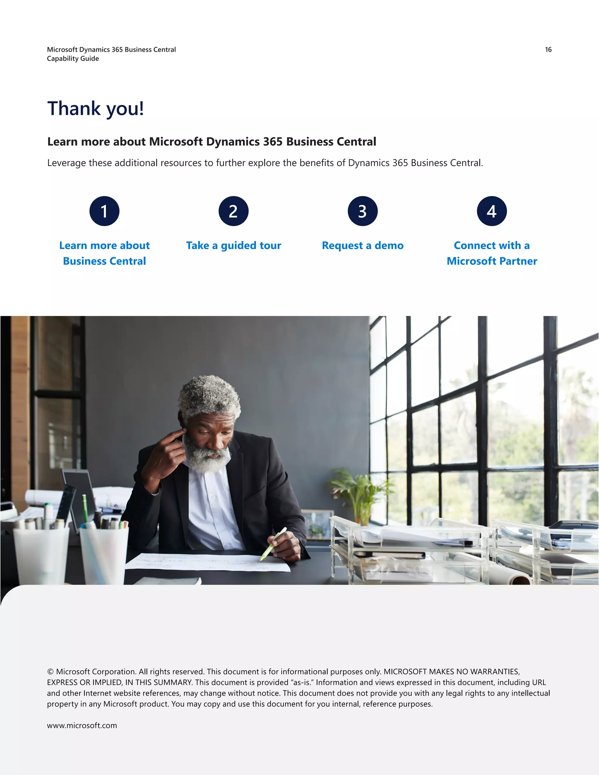 Learn more about Microsoft Dynamics 365 Business Central
Leverage these additional resources to further explore the benefits of Dynamics 365 Business Central.
Thank you!
1 2 3 4
Learn more about
Business Central
Connect with a
Microsoft Partner
Take a guided tour Request a demo
© Microsoft Corporation. All rights reserved. This document is for informational purposes only. MICROSOFT MAKES NO WARRANTIES,
EXPRESS OR IMPLIED, IN THIS SUMMARY. This document is provided “as-is.” Information and views expressed in this document, including URL
and other Internet website references, may change without notice. This document does not provide you with any legal rights to any intellectual
property in any Microsoft product. You may copy and use this document for you internal, reference purposes.
www.microsoft.com
16
Microsoft Dynamics 365 Business Central
Capability Guide
 