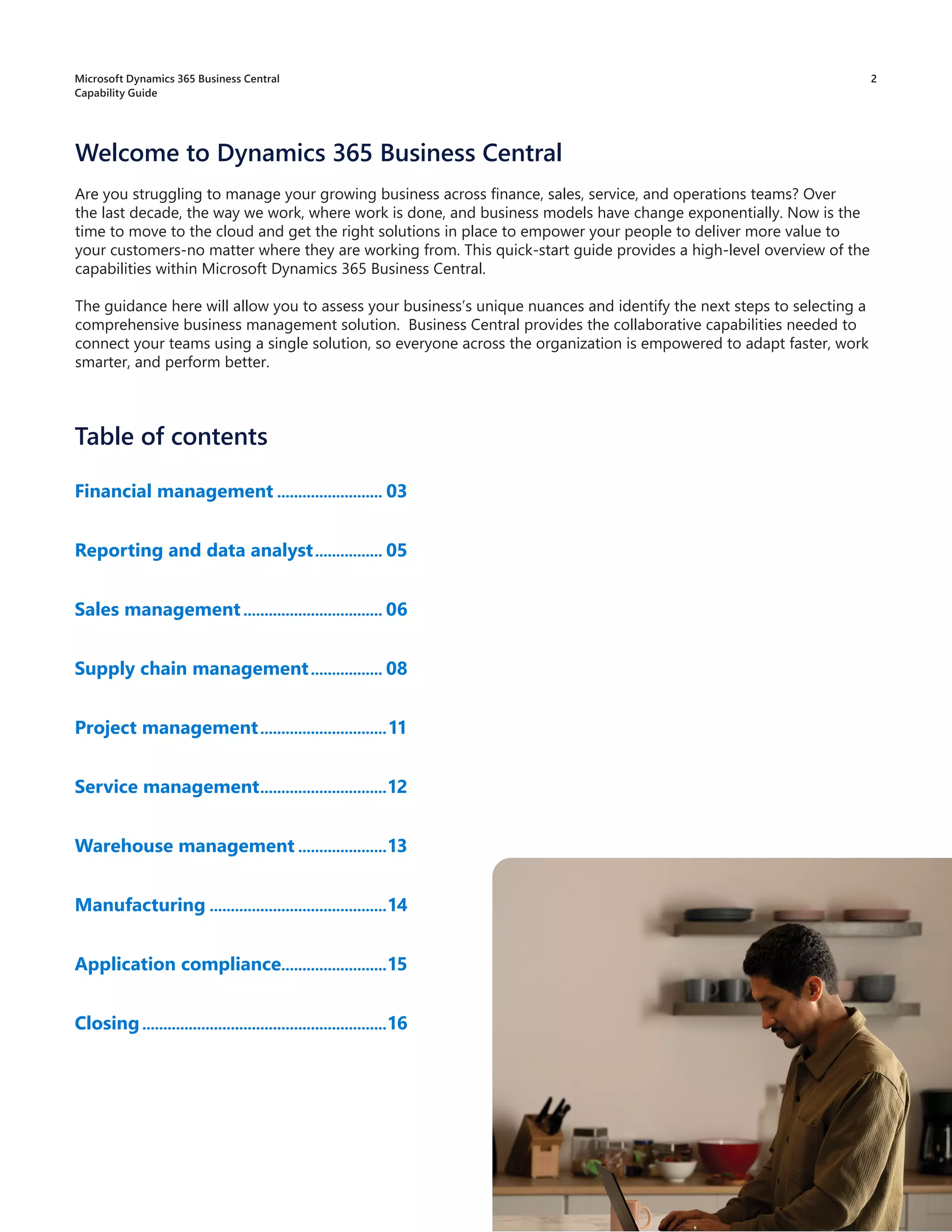 Are you struggling to manage your growing business across finance, sales, service, and operations teams? Over
the last decade, the way we work, where work is done, and business models have change exponentially. Now is the
time to move to the cloud and get the right solutions in place to empower your people to deliver more value to
your customers-no matter where they are working from. This quick-start guide provides a high-level overview of the
capabilities within Microsoft Dynamics 365 Business Central.
The guidance here will allow you to assess your business’s unique nuances and identify the next steps to selecting a
comprehensive business management solution. Business Central provides the collaborative capabilities needed to
connect your teams using a single solution, so everyone across the organization is empowered to adapt faster, work
smarter, and perform better.
Table of contents
Financial management.......................... 03
Reporting and data analyst................. 05
Sales management.................................. 06
Supply chain management.................. 08
Project management...............................11
Service management...............................12
Warehouse management......................13
Manufacturing...........................................14
Application compliance..........................15
Closing...........................................................16
Welcome to Dynamics 365 Business Central
2
Microsoft Dynamics 365 Business Central
Capability Guide
 