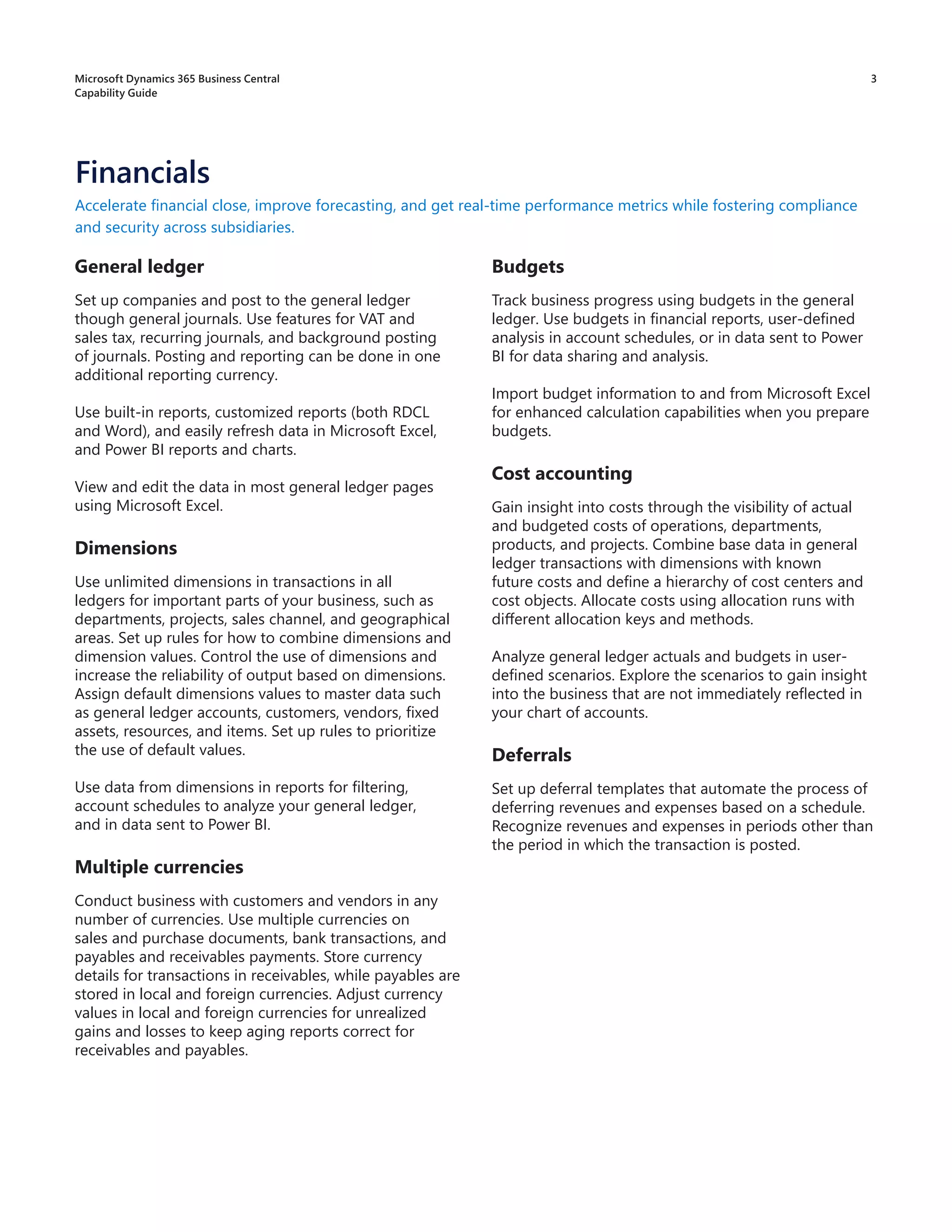 3
General ledger
Set up companies and post to the general ledger
though general journals. Use features for VAT and
sales tax, recurring journals, and background posting
of journals. Posting and reporting can be done in one
additional reporting currency.
Use built-in reports, customized reports (both RDCL
and Word), and easily refresh data in Microsoft Excel,
and Power BI reports and charts.
View and edit the data in most general ledger pages
using Microsoft Excel.
Dimensions
Use unlimited dimensions in transactions in all
ledgers for important parts of your business, such as
departments, projects, sales channel, and geographical
areas. Set up rules for how to combine dimensions and
dimension values. Control the use of dimensions and
increase the reliability of output based on dimensions.
Assign default dimensions values to master data such
as general ledger accounts, customers, vendors, fixed
assets, resources, and items. Set up rules to prioritize
the use of default values.
Use data from dimensions in reports for filtering,
account schedules to analyze your general ledger,
and in data sent to Power BI.
Multiple currencies
Conduct business with customers and vendors in any
number of currencies. Use multiple currencies on
sales and purchase documents, bank transactions, and
payables and receivables payments. Store currency
details for transactions in receivables, while payables are
stored in local and foreign currencies. Adjust currency
values in local and foreign currencies for unrealized
gains and losses to keep aging reports correct for
receivables and payables.
Accelerate financial close, improve forecasting, and get real-time performance metrics while fostering compliance
and security across subsidiaries.
Budgets
Track business progress using budgets in the general
ledger. Use budgets in financial reports, user-defined
analysis in account schedules, or in data sent to Power
BI for data sharing and analysis.
Import budget information to and from Microsoft Excel
for enhanced calculation capabilities when you prepare
budgets.
Cost accounting
Gain insight into costs through the visibility of actual
and budgeted costs of operations, departments,
products, and projects. Combine base data in general
ledger transactions with dimensions with known
future costs and define a hierarchy of cost centers and
cost objects. Allocate costs using allocation runs with
different allocation keys and methods.
Analyze general ledger actuals and budgets in user-
defined scenarios. Explore the scenarios to gain insight
into the business that are not immediately reflected in
your chart of accounts.
Deferrals
Set up deferral templates that automate the process of
deferring revenues and expenses based on a schedule.
Recognize revenues and expenses in periods other than
the period in which the transaction is posted.
Financials
Microsoft Dynamics 365 Business Central
Capability Guide
 