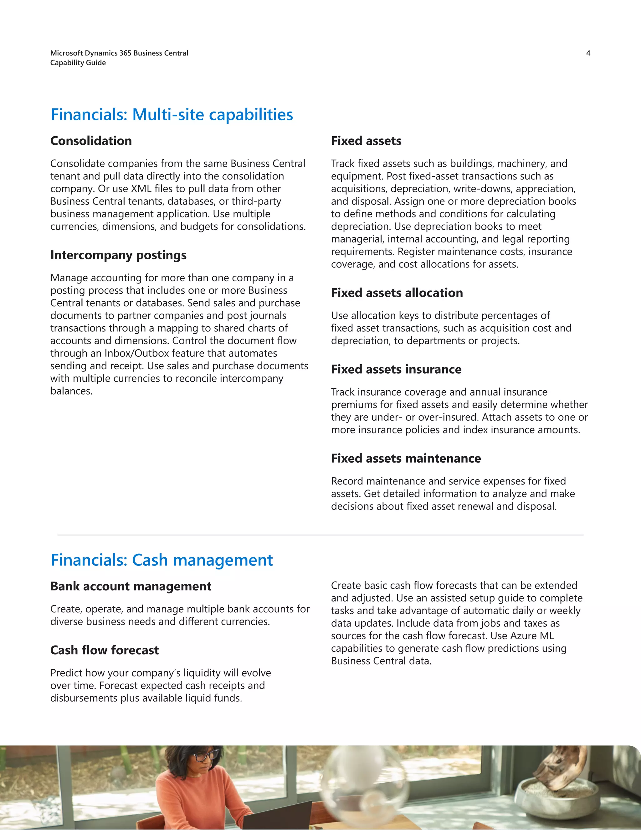 4
Consolidation
Consolidate companies from the same Business Central
tenant and pull data directly into the consolidation
company. Or use XML files to pull data from other
Business Central tenants, databases, or third-party
business management application. Use multiple
currencies, dimensions, and budgets for consolidations.
Intercompany postings
Manage accounting for more than one company in a
posting process that includes one or more Business
Central tenants or databases. Send sales and purchase
documents to partner companies and post journals
transactions through a mapping to shared charts of
accounts and dimensions. Control the document flow
through an Inbox/Outbox feature that automates
sending and receipt. Use sales and purchase documents
with multiple currencies to reconcile intercompany
balances.
Financials: Multi-site capabilities
Fixed assets
Track fixed assets such as buildings, machinery, and
equipment. Post fixed-asset transactions such as
acquisitions, depreciation, write-downs, appreciation,
and disposal. Assign one or more depreciation books
to define methods and conditions for calculating
depreciation. Use depreciation books to meet
managerial, internal accounting, and legal reporting
requirements. Register maintenance costs, insurance
coverage, and cost allocations for assets.
Fixed assets allocation
Use allocation keys to distribute percentages of
fixed asset transactions, such as acquisition cost and
depreciation, to departments or projects.
Fixed assets insurance
Track insurance coverage and annual insurance
premiums for fixed assets and easily determine whether
they are under- or over-insured. Attach assets to one or
more insurance policies and index insurance amounts.
Fixed assets maintenance
Record maintenance and service expenses for fixed
assets. Get detailed information to analyze and make
decisions about fixed asset renewal and disposal.
Bank account management
Create, operate, and manage multiple bank accounts for
diverse business needs and different currencies.
Cash flow forecast
Predict how your company’s liquidity will evolve
over time. Forecast expected cash receipts and
disbursements plus available liquid funds.
Financials: Cash management
Create basic cash flow forecasts that can be extended
and adjusted. Use an assisted setup guide to complete
tasks and take advantage of automatic daily or weekly
data updates. Include data from jobs and taxes as
sources for the cash flow forecast. Use Azure ML
capabilities to generate cash flow predictions using
Business Central data.
Microsoft Dynamics 365 Business Central
Capability Guide
 