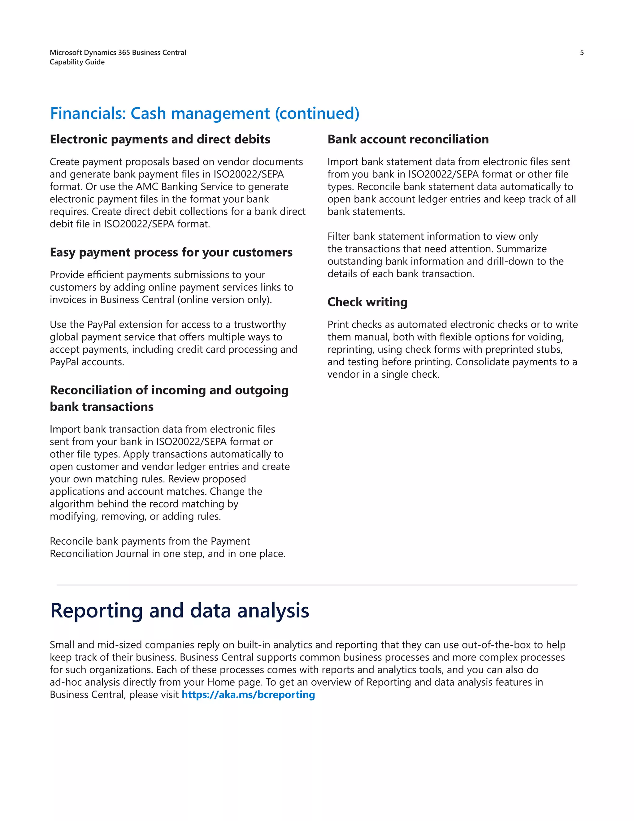 5
Electronic payments and direct debits
Create payment proposals based on vendor documents
and generate bank payment files in ISO20022/SEPA
format. Or use the AMC Banking Service to generate
electronic payment files in the format your bank
requires. Create direct debit collections for a bank direct
debit file in ISO20022/SEPA format.
Easy payment process for your customers
Provide efficient payments submissions to your
customers by adding online payment services links to
invoices in Business Central (online version only).
Use the PayPal extension for access to a trustworthy
global payment service that offers multiple ways to
accept payments, including credit card processing and
PayPal accounts.
Reconciliation of incoming and outgoing
bank transactions
Import bank transaction data from electronic files
sent from your bank in ISO20022/SEPA format or
other file types. Apply transactions automatically to
open customer and vendor ledger entries and create
your own matching rules. Review proposed
applications and account matches. Change the
algorithm behind the record matching by
modifying, removing, or adding rules.
Reconcile bank payments from the Payment
Reconciliation Journal in one step, and in one place.
Financials: Cash management (continued)
Bank account reconciliation
Import bank statement data from electronic files sent
from you bank in ISO20022/SEPA format or other file
types. Reconcile bank statement data automatically to
open bank account ledger entries and keep track of all
bank statements.
Filter bank statement information to view only
the transactions that need attention. Summarize
outstanding bank information and drill-down to the
details of each bank transaction.
Check writing
Print checks as automated electronic checks or to write
them manual, both with flexible options for voiding,
reprinting, using check forms with preprinted stubs,
and testing before printing. Consolidate payments to a
vendor in a single check.
Small and mid-sized companies reply on built-in analytics and reporting that they can use out-of-the-box to help
keep track of their business. Business Central supports common business processes and more complex processes
for such organizations. Each of these processes comes with reports and analytics tools, and you can also do
ad-hoc analysis directly from your Home page. To get an overview of Reporting and data analysis features in
Business Central, please visit https://aka.ms/bcreporting
Reporting and data analysis
Microsoft Dynamics 365 Business Central
Capability Guide
 