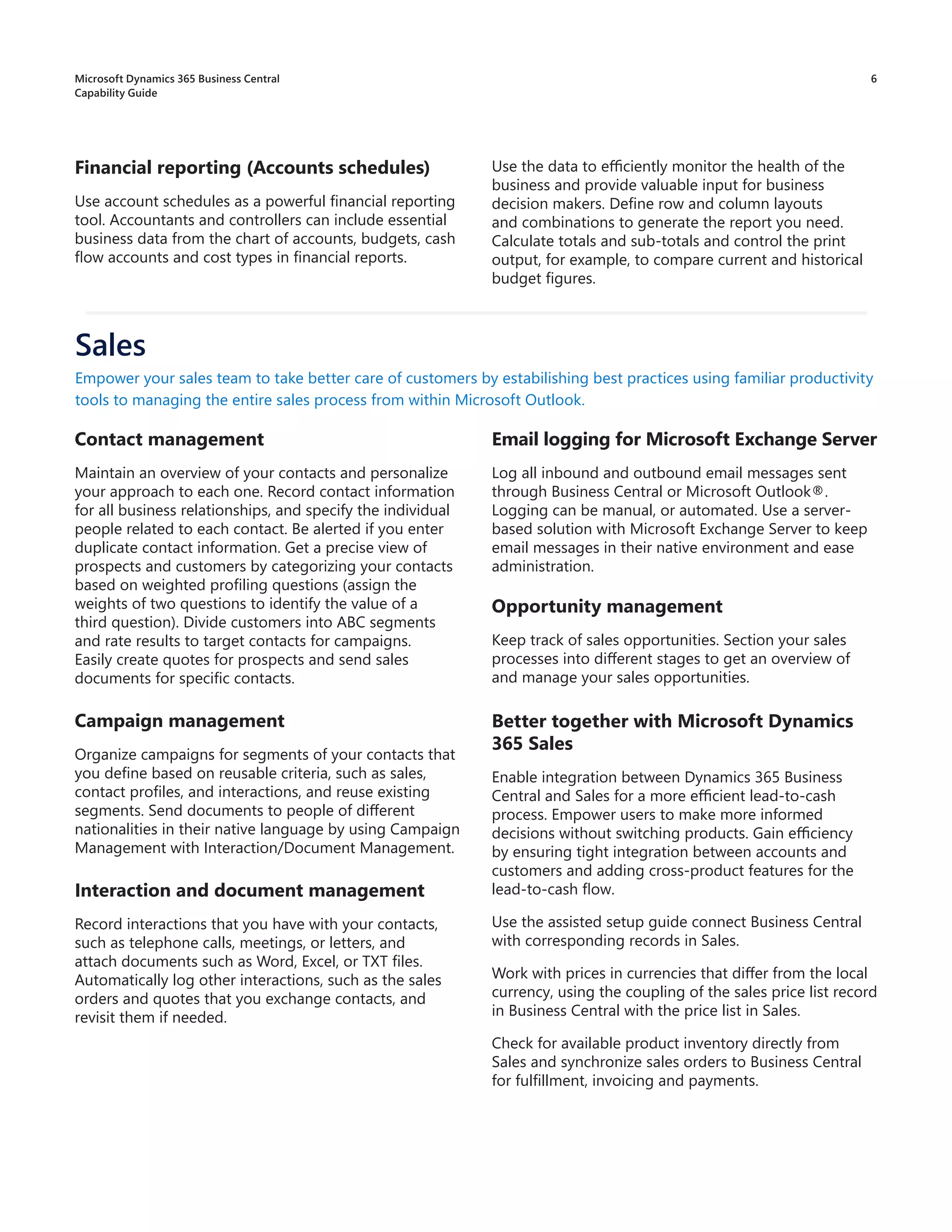 6
Contact management
Maintain an overview of your contacts and personalize
your approach to each one. Record contact information
for all business relationships, and specify the individual
people related to each contact. Be alerted if you enter
duplicate contact information. Get a precise view of
prospects and customers by categorizing your contacts
based on weighted profiling questions (assign the
weights of two questions to identify the value of a
third question). Divide customers into ABC segments
and rate results to target contacts for campaigns.
Easily create quotes for prospects and send sales
documents for specific contacts.
Campaign management
Organize campaigns for segments of your contacts that
you define based on reusable criteria, such as sales,
contact profiles, and interactions, and reuse existing
segments. Send documents to people of different
nationalities in their native language by using Campaign
Management with Interaction/Document Management.
Interaction and document management
Record interactions that you have with your contacts,
such as telephone calls, meetings, or letters, and
attach documents such as Word, Excel, or TXT files.
Automatically log other interactions, such as the sales
orders and quotes that you exchange contacts, and
revisit them if needed.
Empower your sales team to take better care of customers by estabilishing best practices using familiar productivity
tools to managing the entire sales process from within Microsoft Outlook.
Email logging for Microsoft Exchange Server
Log all inbound and outbound email messages sent
through Business Central or Microsoft Outlook®.
Logging can be manual, or automated. Use a server-
based solution with Microsoft Exchange Server to keep
email messages in their native environment and ease
administration.
Opportunity management
Keep track of sales opportunities. Section your sales
processes into different stages to get an overview of
and manage your sales opportunities.
Better together with Microsoft Dynamics
365 Sales
Enable integration between Dynamics 365 Business
Central and Sales for a more efficient lead-to-cash
process. Empower users to make more informed
decisions without switching products. Gain efficiency
by ensuring tight integration between accounts and
customers and adding cross-product features for the
lead-to-cash flow.
Use the assisted setup guide connect Business Central
with corresponding records in Sales.
Work with prices in currencies that differ from the local
currency, using the coupling of the sales price list record
in Business Central with the price list in Sales.
Check for available product inventory directly from
Sales and synchronize sales orders to Business Central
for fulfillment, invoicing and payments.
Financial reporting (Accounts schedules)
Use account schedules as a powerful financial reporting
tool. Accountants and controllers can include essential
business data from the chart of accounts, budgets, cash
flow accounts and cost types in financial reports.
Use the data to efficiently monitor the health of the
business and provide valuable input for business
decision makers. Define row and column layouts
and combinations to generate the report you need.
Calculate totals and sub-totals and control the print
output, for example, to compare current and historical
budget figures.
Sales
Microsoft Dynamics 365 Business Central
Capability Guide
 